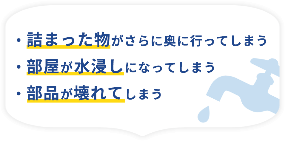 ・詰まった物がさらに奥に行ってしまう・部屋が水浸しになってしまう・部品が壊れてしまう