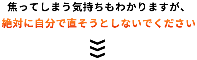 焦ってしまう気持ちもわかりますが、絶対に自分で直そうとしないでください