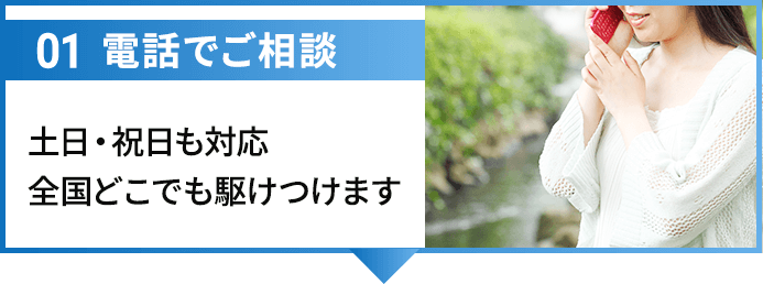 01電話でご相談 土日・祝日も対応全国どこでも駆けつけます