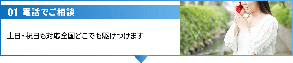 01電話でご相談 土日・祝日も対応全国どこでも駆けつけます