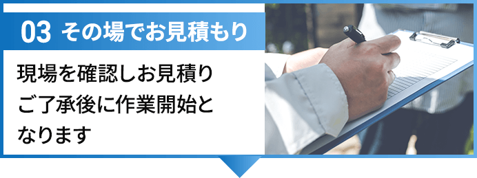 03その場でお見積もり 現場を確認しお見積りご了承後に作業開始となります