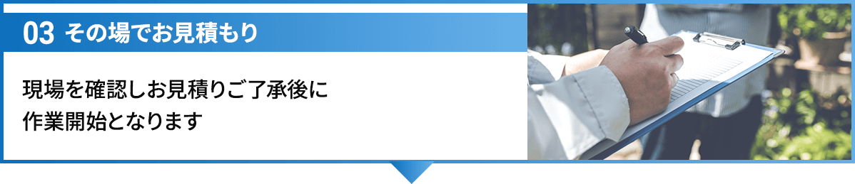 03その場でお見積もり 現場を確認しお見積りご了承後に作業開始となります