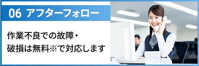 06アフターフォロー 作業不良での故障・破損は無料※で対応します