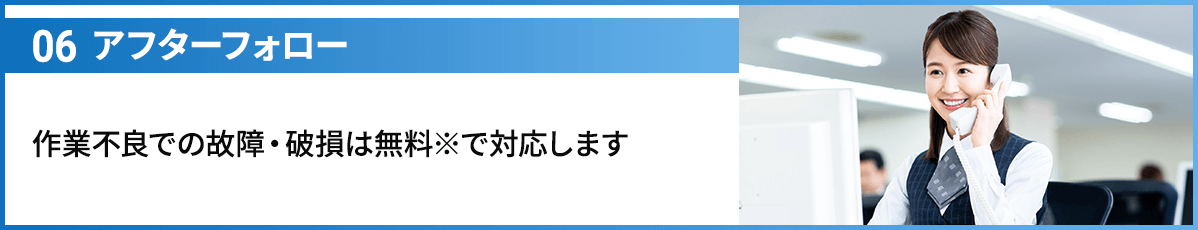 06アフターフォロー 作業不良での故障・破損は無料※で対応します